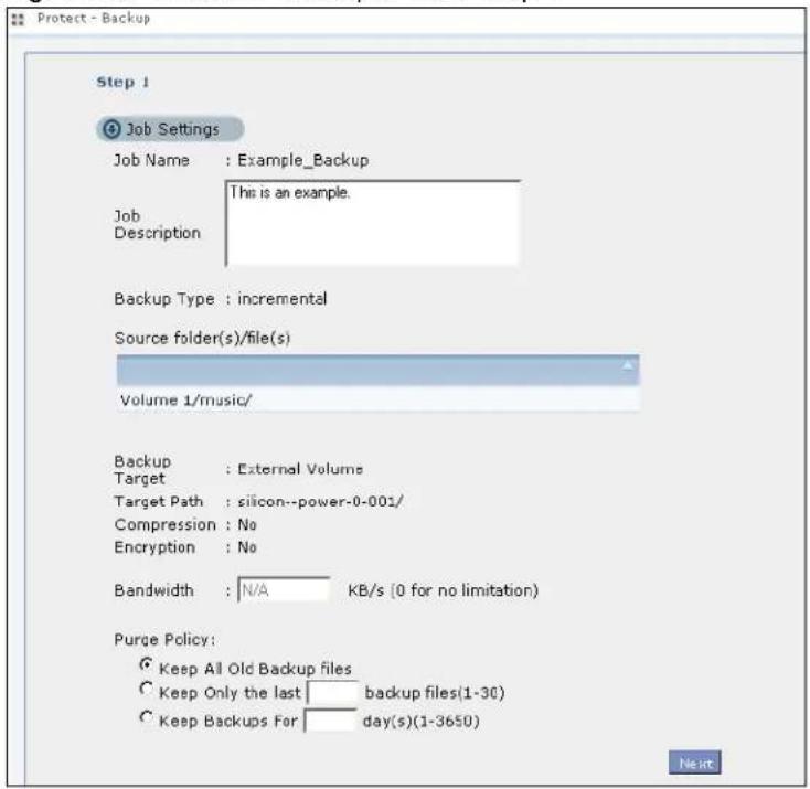 Protect - Backup Step 1 Job Settings Job Name : Example_Backup This is an example. Job Description Backup Type : incremental Source folder(s)/file(s) Volume 1/music/ Backup : External Volumes Target : silicon--power-0-001/ Compression : No Encryption : No Bandwidth : N/A KB/s (0 for no limitation) Purge Policy: Keep All Old Backup files Keep Only the last backup files(1-30) Keep Backups For day(s)(1-3650)