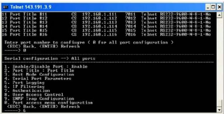 Telnet 143.191.3.9 1 Port Title #11 CS 192.168.1.111 7011 Telnet RS232-9600-N-8-1-No 12 Port Title #12 CS 192.168.1.112 7012 Telnet RS232-9600-N-8-1-No 13 Port Title #13 CS 192.168.1.113 7013 Telnet RS232-9600-N-8-1-No 14 Port Title #14 CS 192.168.1.114 7014 Telnet RS232-9600-N-8-1-No 15 Port Title #15 CS 192.168.1.115 7015 Telnet RS232-9600-N-8-1-No 16 Port Title #16 CS 192.168.1.116 7016 Telnet RS232-9600-N-8-1-No Enter port number to configure ( 0 for all port configuration ) Back, Refresh ----> 0 Serial configuration --> All ports 1. Enable/Disable Port : Enable 2. Port Title : Port Title 3. Host Mode Configuration 4. Serial Port Parameters 5. Port Logging 6. IP Filtering 7. Authentication 8. User Access Control 9. SNMP Trap Configuration 0. Port access menu configuration Back, Refresh ----> 6