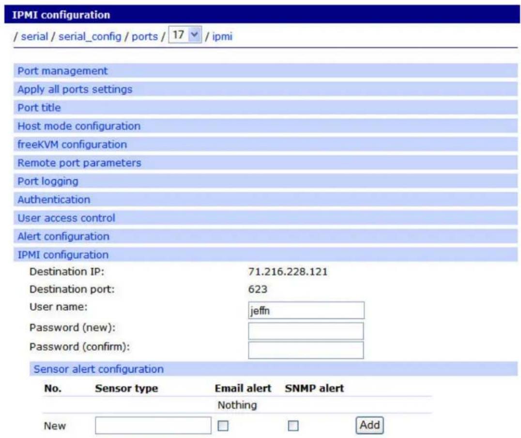 IPMI configuration / serial / serial_config / ports / 17 ▼ / ipmi Port management Apply all ports settings Port title Host mode configuration freeKVM configuration Remote port parameters Port logging Authentication User access control Alert configuration IPMI configuration Destination IP: 71.216.228.121 Destination port: 623 User name: jeffn Password (new): Password (confirm): Sensor alert configuration No. Sensor type Email alert SNMP alert Nothing New □ □ Add