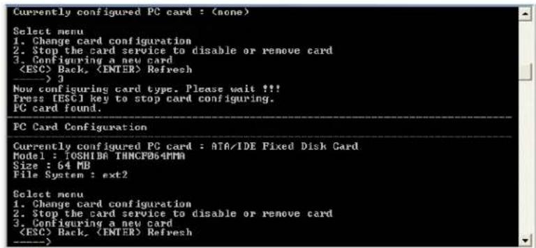 Currently configured PC card : (none) Select menu 1. Change card configuration 2. Stop the card service to disable or remove card 3. Configuring a new card Back, Refresh _______> 3 Now configuring card type. Please wait !!! Press [ESC] key to stop card configuring. PC card found. PC Card Configuration Currently configured PC card : ATA/IDE Fixed Disk Card Model : IOSHIBA TMNCFB64PMA Size : 64 MB File System : ext2 Select menu 1. Change card configuration 2. Stop the card service to disable or remove card 3. Configuring a new card Back, (ENTER) Refresh _______>