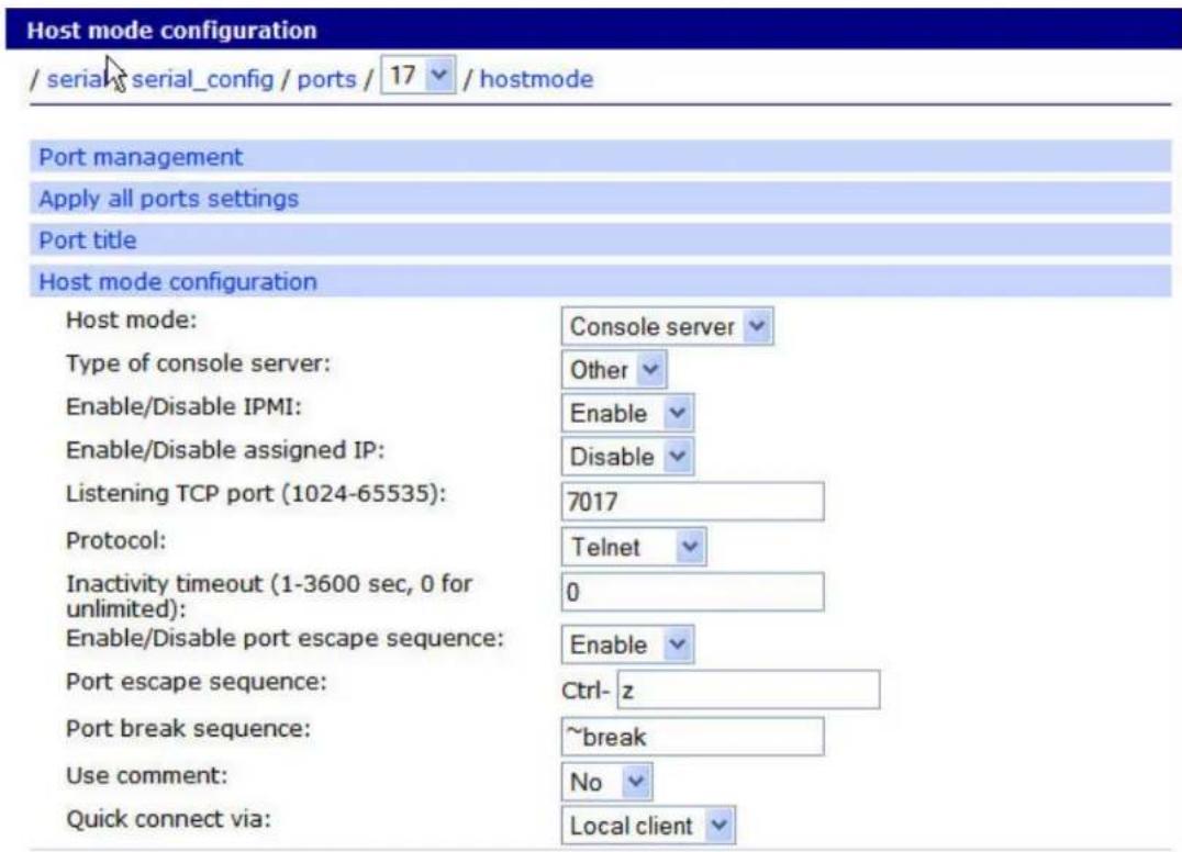 Host mode configuration / serial serial_config / ports / 17 / hostmode Port management Apply all ports settings Port title Host mode configuration Host mode: Console server Type of console server: Other Enable/Disable IPMI: Enable Enable/Disable assigned IP: Disable Listening TCP port (1024-65535): 7017 Protocol: Telnet Inactivity timeout (1-3600 sec, 0 for unlimited): 0 Enable/Disable port escape sequence: Enable Port escape sequence: Ctrl-z Port break sequence: ~break Use comment: No Quick connect via: Local client