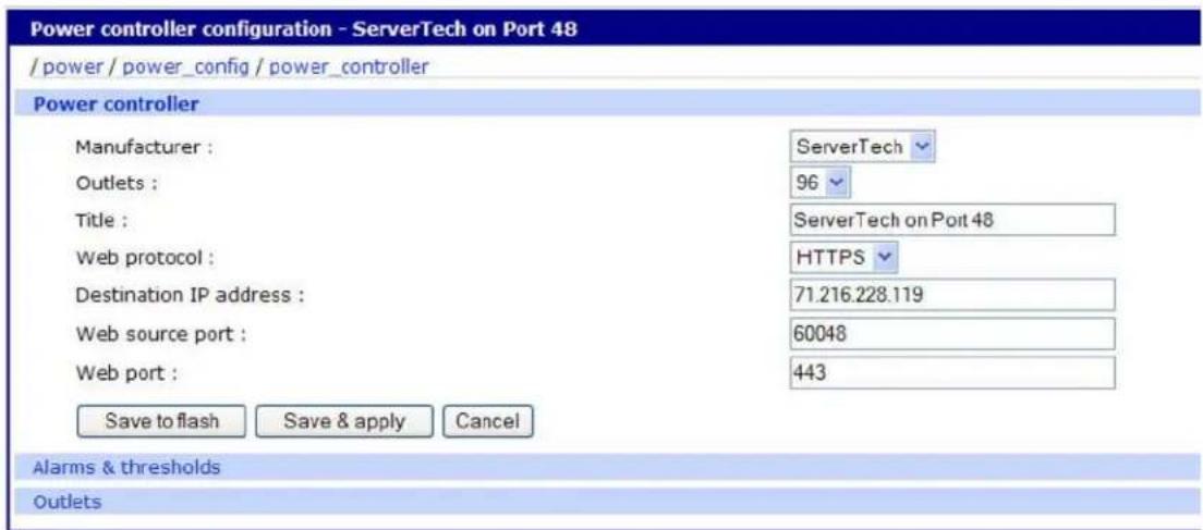 Power controller configuration - ServerTech on Port 48 / power / power_config / power_controller Power controller Manufacturer : Outlets : Title : Web protocol : Destination IP address : Web source port : Web port : Save to flash Save & apply Cancel ServerTech 96 ServerTech on Port 48 HTTPS 71.216.228.119 60048 443 Alarms & thresholds Outlets