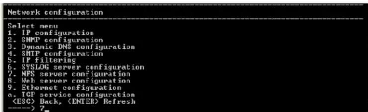 Network configuration Select menu 1. IP configuration 2. SNMP configuration 3. Dynamic DMS configuration 4. SMTP configuration 5. IP filtering 6. SYSLOG server configuration 7. NFS server configuration 8. Web server configuration 9. Ethernet configuration a. TCP service configuration Back, Refresh ----> 7_
