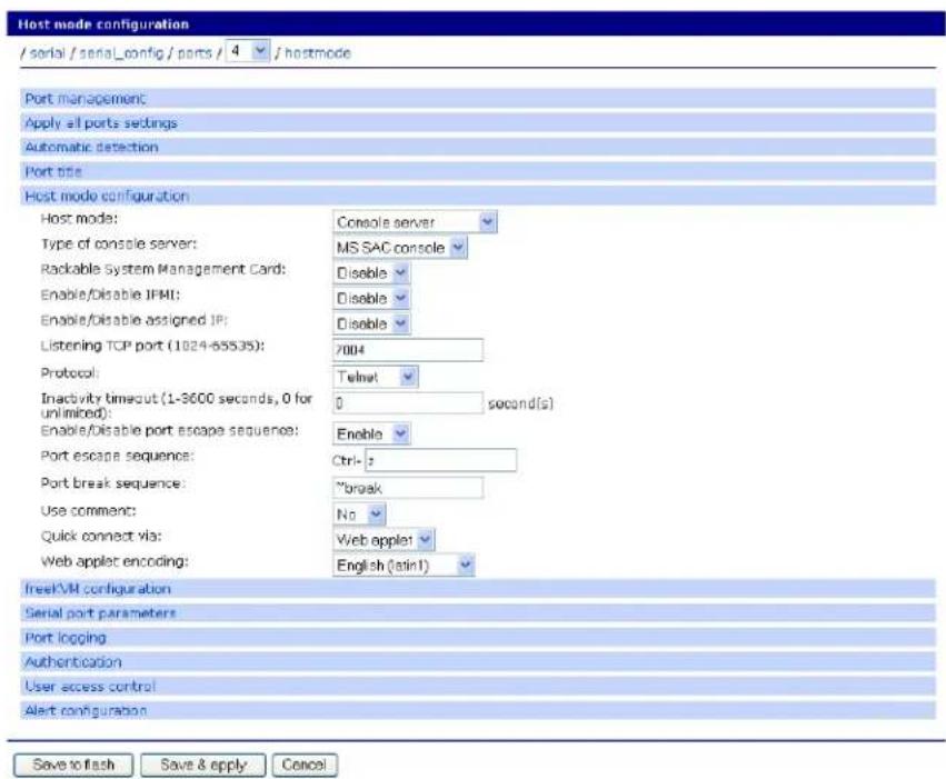 Host mode configuration / serial / serial_config / ports / 4 / hostmode Port management Apply all ports settings Automatic detection Port title Host mode configuration Host mode: Console server Type of console server: MS SAC console Rackable System Management Card: Disable Enable/Disable IFMI: Disable Enable/Disable assigned IP: Disable Listening TCP port (1024-65535): 7004 Protocol: Telnet Inactivity timeout (1-3600 seconds, 0 for unlimited): 0 seconds(s) Enable/Disable port escape sequence: Enable Port escape sequence: Ctrl-: Port break sequence: "break" Use comment: No Quick connect via: Web applet: Web applet: English (main) freeKVM configuration Serial port parameters Port logging Authentication User access control Alert configuration Save to flash Save & apply Cancel