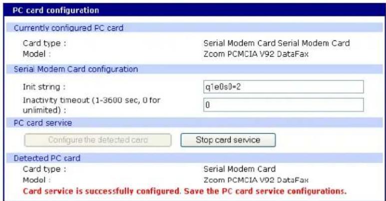 PC card configuration Currently configured PC card Card type : Serial Modem Card Serial Modem Card Model : Zoom PCMCIA V92 DataFax Serial Modem Card configuration Init string : q1e0s0=2 Inactivity timeout (1-3600 sec, 0 for unlimited) : 0 PC card service Configure the detected card Stop card service Detected PC card Card type : Serial Modem Card Model : Zoom PCMCIA V92 DataFax Card service is successfully configured. Save the PC card service configurations.