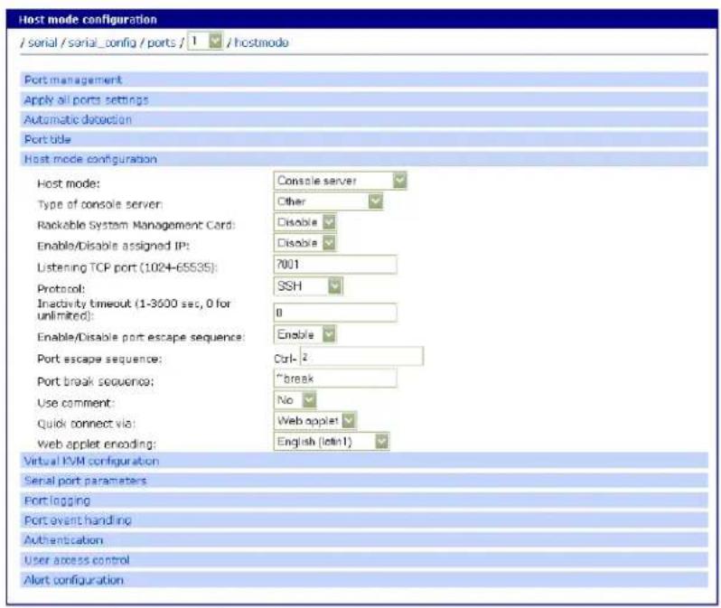 Host mode configuration / serial / serial_config / ports / 1 / hostmode Port management Apply all ports settings Automatic detection Portable Host mode configuration Host mode: Console server Type of console server: Other Rackable System Management Card: Disable Enable/Disable assigned IP: Disable Listening TCP port (1024-65535): 7001 Protocol: SSH Inactivity timeout (1-3600 sec, 0 for unlimited): 0 Enable/Disable port escape sequence: Enable Port escape sequence: Ctrl-2 Port break sequence: "break" Use comment: No Quick connect via: Web applet Web applet encoding: English (idn1) Virtual IVM configuration Serial port parameters Port logging Port event handling Authentication User access control Alert configuration
