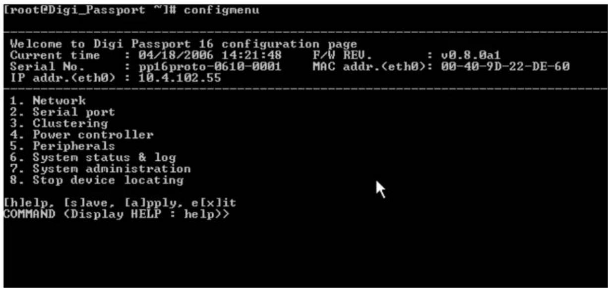[root@Digi_Passport ~]# configmenu Welcome to Digi Passport 16 configuration page Current time : 04/18/2006 14:21:48 F/W REV. : v0.8.0a1 Serial No. : pp16proto-0610-0001 MAC addr.: 00-40-9D-22-DE-60 IP addr.: 10.4.102.55 1. Network 2. Serial port 3. Clustering 4. Power controller 5. Peripherals 6. System status & log 7. System administration 8. Stop device locating [h]elp, [slave, [a]pply, e[x]it COMMAND