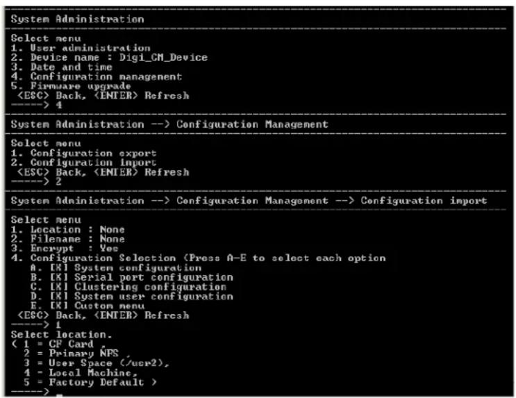 System Administration Select menu 1. User administration 2. Device name : Digi_CM_Device 3. Date and time 4. Configuration management 5. Firmware upgrade Back, Refresh ----> 4 System Administration --> Configuration Management Select menu 1. Configuration export 2. Configuration import Back, Refresh ----> 2 System Administration --> Configuration Management --> Configuration import Select menu 1. Location : None 2. Filename : None 3. Encrypt : Yes 4. Configuration Selection (Press A-E to select each option A. [X] System configuration B. [X] Serial port configuration C. [X] Clustering configuration D. [X] System user configuration E. [X] Custom menu Back, Refresh ----> 1 Select location. ( 1 = CF Card 2 = Primary NFS, 3 = User Space (/usr2), 4 = Local Machine, 5 = Factory Default > ---->