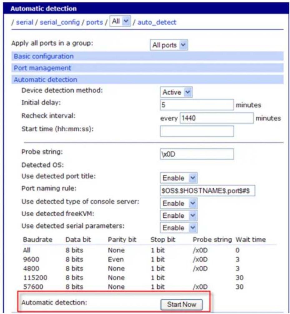 Automatic detection / serial / serial_config / ports / All / auto_detect Apply all ports in a group: All ports Basic configuration Port management Automatic detection Device detection method: Active Initial delay: 5 minutes Recheck interval: every 1440 minutes Start time (hh:mm:ss): Probe string: \x0D Detected OS: Use detected port title: Enable Port naming rule: OS.HOSTNAME.port#$ Use detected type of console server: Enable Use detected freeKVM: Enable Use detected serial parameters: Enable Baudrate Data bit Parity bit Stop bit Probe string Wait time All 8 bits None 1 bit /x0D 0 9600 8 bits Even 1 bit /x0D 3 4800 8 bits None 1 bit /x0D 3 115200 8 bits None 1 bit 30 57600 8 bits None 1 bit /x0D 30 Automatic detection: Start Now
