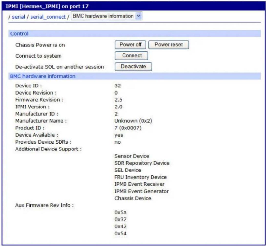 IPMI [Hermes_IPMI] on port 17 / serial / serial_connect / BMC hardware information Control Chassis Power is on Power off Power reset Connect to system Connect De-activate SOL on another session Deactivate BMC hardware information Device ID : 32 Device Revision : 0 Firmware Revision : 2.5 IPMI Version : 2.0 Manufacturer ID : 2 Manufacturer Name : Unknown (0x2) Product ID : 7 (0x0007) Device Available : yes Provides Device SDRs : no Additional Device Support : Sensor Device SDR Repository Device SEL Device FRU Inventory Device IPMB Event Receiver IPMB Event Generator Chassis Device Aux Firmware Rev Info : 0x5a 0x32 0x42 0x54