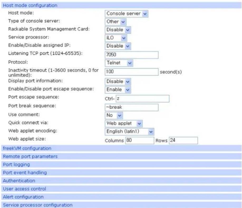 Host mode configuration Host mode: Console server Type of console server: Other Rackable System Management Card: Disable Service processor: iLO Enable/Disable assigned IP: Disable Listening TCP port (1024-65535): 7050 Protocol: Telnet Inactivity timeout (1-3600 seconds, 0 for unlimited): 100 second(s) Display port information: Disable Enable/Disable port escape sequence: Enable Port escape sequence: Ctrl-z Port break sequence: ~break Use comment: No Quick connect via: Web applet Web applet encoding: English (latin1) Web applet size: Columns 80 Rows 24 freeKVM configuration Remote port parameters Port logging Port event handling Authentication User access control Alert configuration Service processor configuration