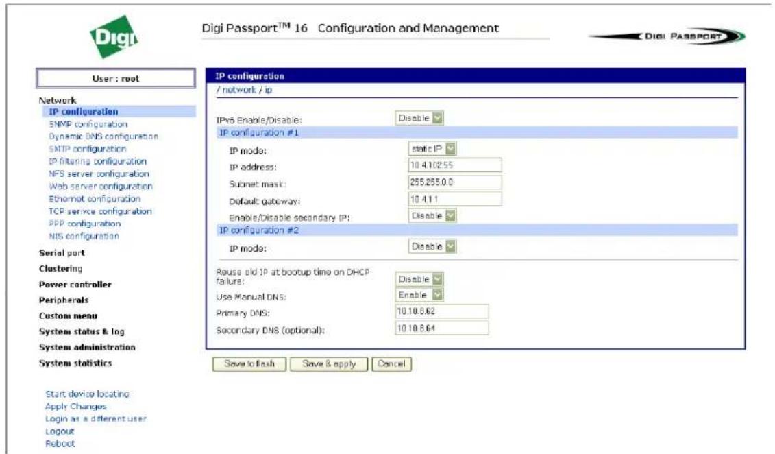 Digi Passport™ 16 Configuration and Management User : root Network IP configuration SNMP configuration Dynamic DNS configuration SMTP configuration IP filtering configuration NFS server configuration Web server configuration Ethernet configuration TCP service configuration PPP configuration NIS configuration Serial port Clustering Power controller Peripherals Custom menu System status & log System administration System statistics Start device locating Apply Changes Login as a different user Logout Reboot IP configuration / network / ip IPv8 Enable/Disable: Disable IP configuration #1 IP mode: static IP IP address: 10.4.102.55 Subnet mask: 255.255.0.0 Default gateway: 10.4.1.1 Enable/disable secondary IP: Disable IP configuration #2 IP mode: Disable Pause old IP at bootup time on DHCP failure: Disable Use Manual DNS: Enable Primary DNS: 10.10.8.62 Secondary DNS (optional): 10.10.8.64 Save to finish Save & apply Cancel Digi Passport™