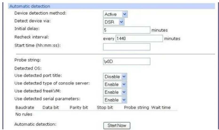 Automatic detection Device detection method: Active Detect device via: DSR Initial delay: 5 minutes Recheck interval: every 1440 minutes Start time (hh:mm:ss): Probe string: \x0D Detected OS: Use detected port title: Disable Use detected type of console server: Enable Use detected freeKVM: Enable Use detected serial parameters: Enable Baudrate Data bit Parity bit Stop bit Probe string Wait time No rules Automatic detection: Start Now