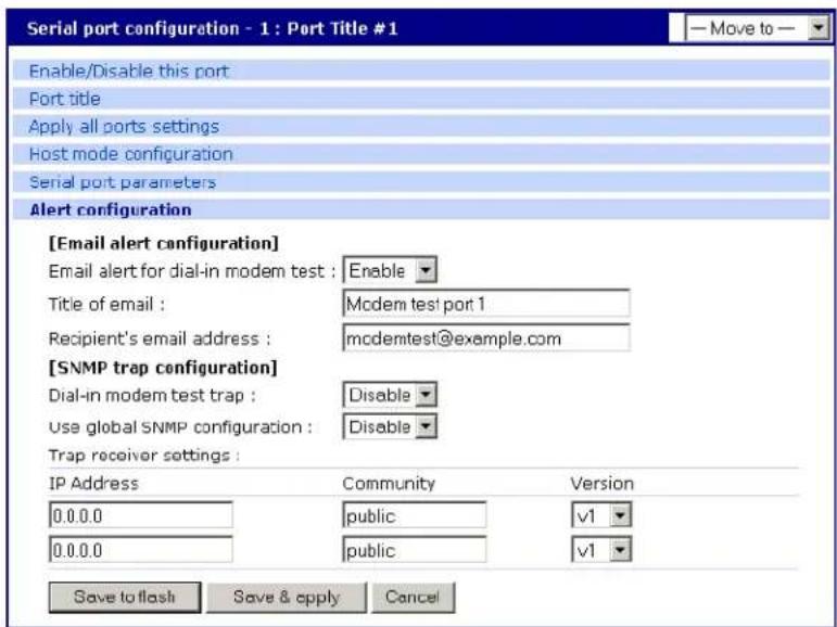 Serial port configuration - 1 : Port Title #1 Enable/Disable this port Port title Apply all ports settings Host mode configuration Serial port parameters Alert configuration [Email alert configuration] Email alert for dial-in modem test : Enable Title of email : Mcdem test port 1 Recipient's email address : mcdemtest@example.com [SNMP trap configuration] Dial-in modem test trap : Disable Use global SNMP configuration : Disable Trap receiver settings : IP Address Community Version 0.0.0.0 public v1 0.0.0.0 public v1 Save to flash Save & apply Cancel