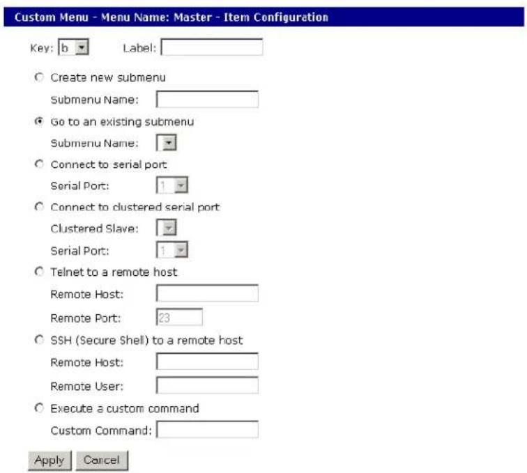 Custom Menu - Menu Name: Master - Item Configuration Key: b Label: Create new submenu Submenu Name: Go to an existing submenu Submenu Name: Connect to serial port Serial Port: 1 Connect to clustered serial port Clustered Slave: Serial Port: 1 Telnet to a remote host Remote Host: Remote Port: 23 SSH (Secure Shell) to a remote host Remote Host: Remote User: Execute a custom command Custom Command: Apply Cancel