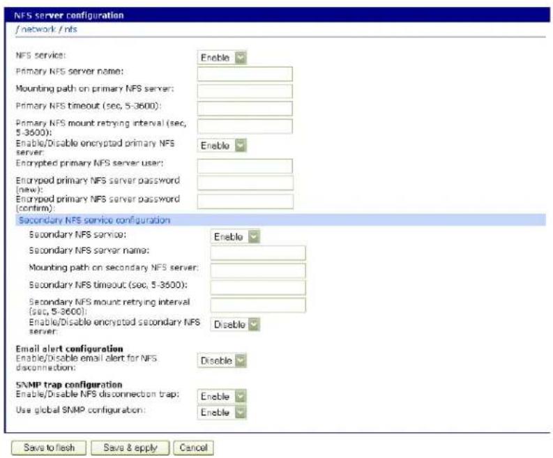 NFS server configuration / network / nfs NFS service: Enable Primary NFS server name: Mounting path on primary NFS server: Primary NFS timeout (sec, 5-3600): Primary NFS mount retrying interval (sec, 5-3600): Enable/Disable encrypted primary NFS server: Enable Encrypted primary NFS server user: Encrypted primary NFS server password (new): Encrypted primary NFS server password (confirm): Secondary NFS service configuration Enable Secondary NFS service: Enable Secondary NFS server name: Mounting path on secondary NFS server: Secondary NFS timeout (sec, 5-3600): Secondary NFS mount retrying interval (sec, 5-3600): Enable/Disable encrypted secondary NFS server: Disable Email alert configuration Enable/Disable email alert for NFS disconnection: Disable SNMP trap configuration Enable/Disable NFS disconnection trap: Use global SNMP configuration: Enable Save to flesh Save & apply Cancel