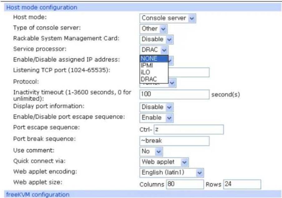 Host mode configuration Host mode: Console server Type of console server: Other Rackable System Management Card: Disable Service processor: DRAC Enable/Disable assigned IP address: NONE IPMI iLO DRAC Listening TCP port (1024-65535): Protocol: Inactivity timeout (1-3600 seconds, 0 for unlimited): 100 second(s) Display port information: Disable Enable Enable/Disable port escape sequence: Port escape sequence: Ctrl-z Port break sequence: ~break Use comment: No Quick connect via: Web applet Web applet encoding: English (latin1) Web applet size: Columns 80 Rows 24 freeKVM configuration