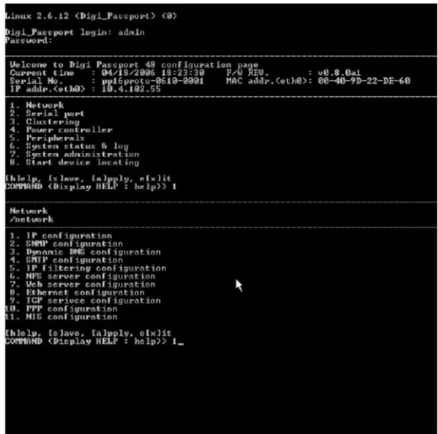 Linux 2.6.12 (0) Digi_Passport login: admin Password: Welcome to Digi Passport 48 configuration page Current time : 04/18/2006 18:23:30 F/U KEU. : v0.8.0ai Serial No. : ppl6proto-0610-0001 MAC addr.(eth0): 00-40-9D-22-DE-60 IP addr.(eth0) : 10.4.102.55 1. Network 2. Serial port 3. Clustering 4. Power controller 5. Peripherals 6. System status & log 7. System administration 8. Start device locating [Help, [Slave, [apply, eXlit] COMMAND ) 1 Network /network 1. IP configuration 2. SNMP configuration 3. Dynamic DNS configuration 4. SNMP configuration 5. IP filtering configuration 6. NPS server configuration 7. Web server configuration 8. Ethernet configuration 9. TCP service configuration 10. PPP configuration 11. NIS configuration [Help, [Slave, [apply, eXlit] COMMAND ) 1_