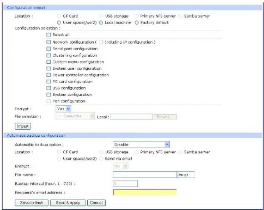 Configuration import Location : ○ CF Card ○ USB storage ○ Primary NFS server ○ Samba server ○ User space(/usr/2) ○ Local machine ○ Factory default Configuration selection : □ Select all □ Network configuration ( □ Including IP configuration ) □ Serial port configuration □ Clustering configuration □ Custom menu configuration □ System user configuration □ Power controller configuration □ PC card configuration □ USB configuration □ System configuration □ Port configuration Encrypt : Yes File selection : Selective — Local : Browse Import Automatic backup configuration Automatic backup option : Disable Location : ○ CF Card ○ USB storage ○ Primary NFS server ○ Samba server ○ User space(/usr/2) ○ Send via email Encrypt : No File name : target Backup interval (hour, 1 - 700) : 0 Recipient's email address : Save to attach Save & apply Cancel
