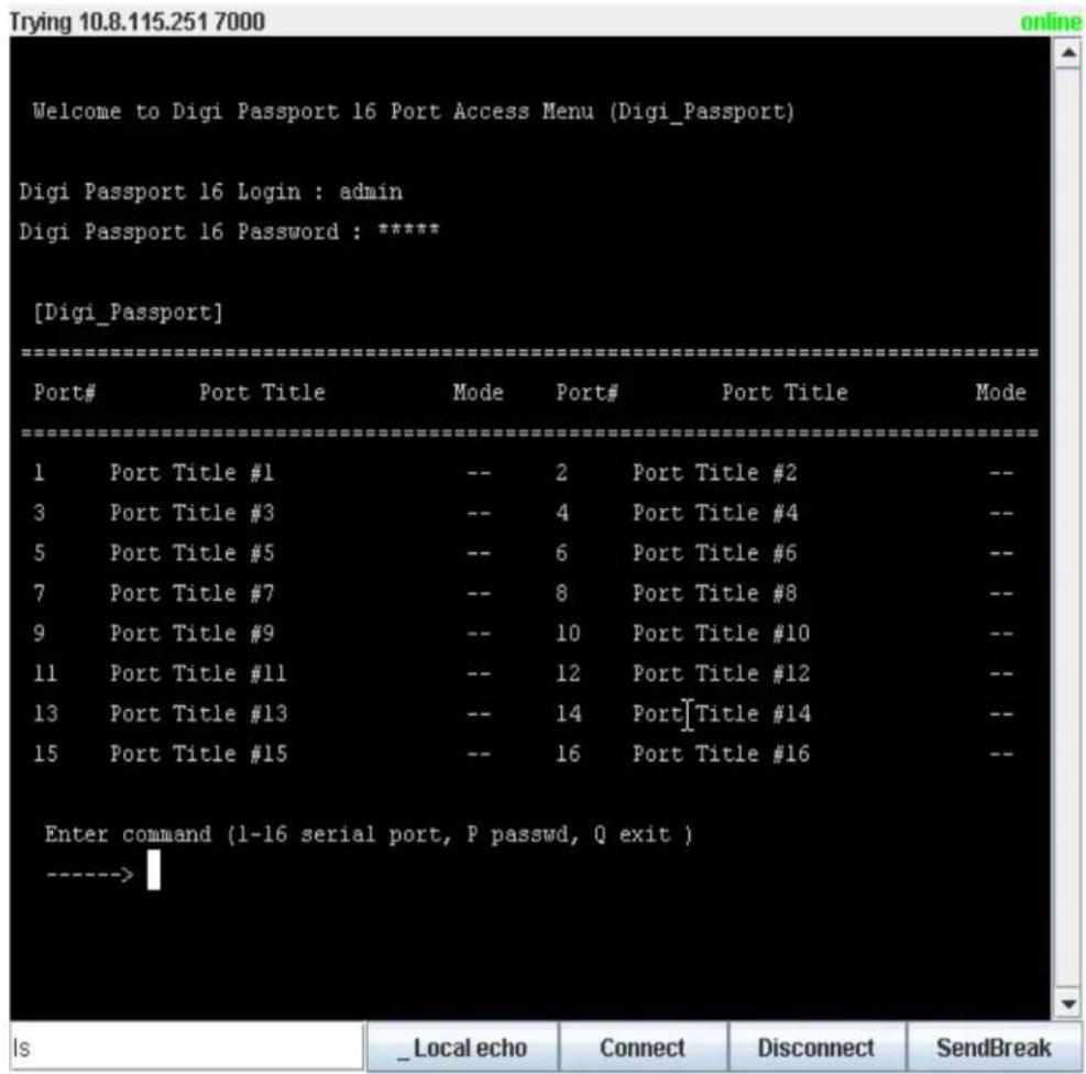 Welcome to Digi Passport 16 Port Access Menu (Digi_Passport) Digi Passport 16 Login : admin Digi Passport 16 Password : ***** [Digi_Passport] Port# Port Title Mode Port# Port Title Mode 1 Port Title #1 -- 2 Port Title #2 -- 3 Port Title #3 -- 4 Port Title #4 -- 5 Port Title #5 -- 6 Port Title #6 -- 7 Port Title #7 -- 8 Port Title #8 -- 9 Port Title #9 -- 10 Port Title #10 -- 11 Port Title #11 -- 12 Port Title #12 -- 13 Port Title #13 -- 14 Port[Title #14 -- 15 Port Title #15 -- 16 Port Title #16 -- Enter command (l-16 serial port, P passwd, Q exit ) ----->
