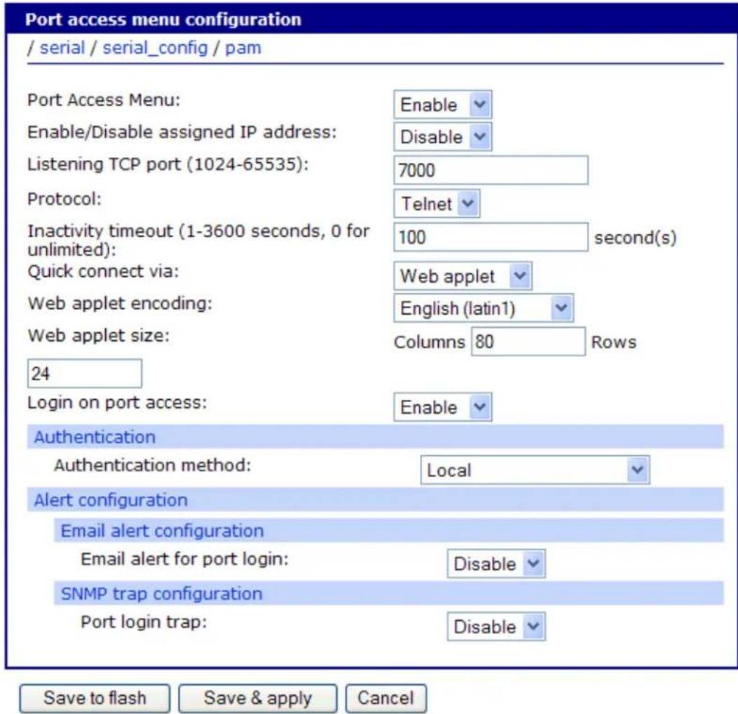 Port access menu configuration / serial / serial_config / pam Port Access Menu: Enable Enable/Disable assigned IP address: Disable Listening TCP port (1024-65535): 7000 Protocol: Telnet Inactivity timeout (1-3600 seconds, 0 for unlimited): 100 second(s) Quick connect via: Web applet Web applet encoding: English (latin1) Web applet size: Columns 80 Rows 24 Login on port access: Enable Authentication Authentication method: Local Alert configuration Email alert configuration Email alert for port login: Disable SNMP trap configuration Port login trap: Disable Save to flash Save & apply Cancel