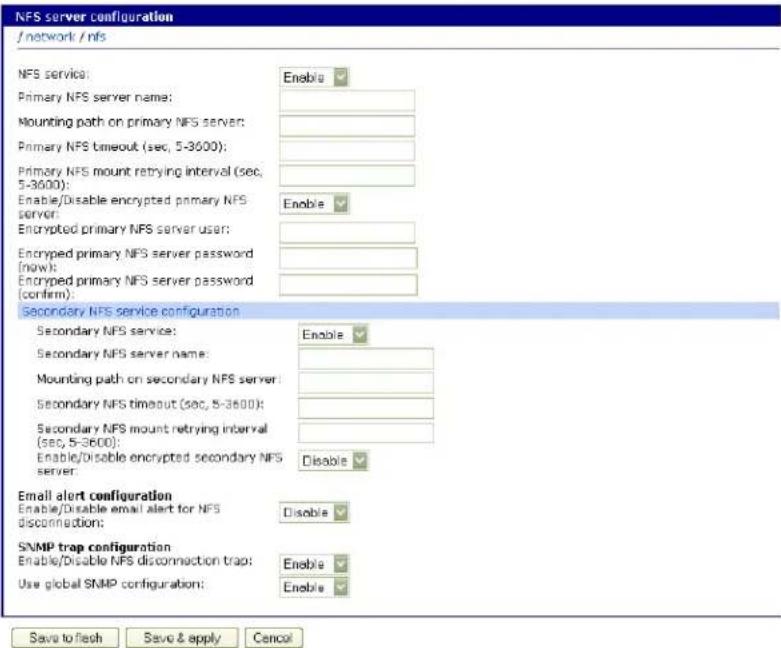 NFS server configuration / network / nfs NFS service: Enable Primary NFS server name: Mounting path on primary NFS server: Primary NFS timeout (sec, 5-3600): Primary NFS mount retrying interval (sec, 5-3600): Enable/Disable encrypted primary NFS server: Encrypted primary NFS server user: Encrypted primary NFS server password (now): Encrypted primary NFS server password (confirm): Secondary NFS service configuration Enable Secondary NFS server name: Mounting path on secondary NFS server: Secondary NFS timeout (sec, 5-3600): Secondary NFS mount retrying interval (sec, 5-3600): Enable/Disable encrypted secondary NFS server: Disable Email alert configuration Enable/Disable email alert for NFS disconnection: Disable SNMP trap configuration Enable/Disable NFS disconnection trap: Use global SNMP configuration: Enable Save to flash Save & apply Cancel