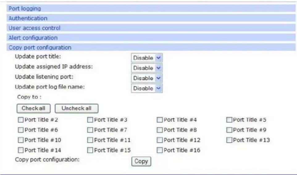Port logging Authentication User access control Alert configuration Copy port configuration Update port title: Disable ✓ Update assigned IP address: Disable ✓ Update listening port: Disable ✓ Update port log file name: Disable ✓ Copy to : Check all Uncheck all □ Port Title #2 □ Port Title #3 □ Port Title #4 □ Port Title #5 □ Port Title #6 □ Port Title #7 □ Port Title #8 □ Port Title #9 □ Port Title #10 □ Port Title #11 □ Port Title #12 □ Port Title #13 □ Port Title #14 □ Port Title #15 □ Port Title #16 Copy port configuration: Copy