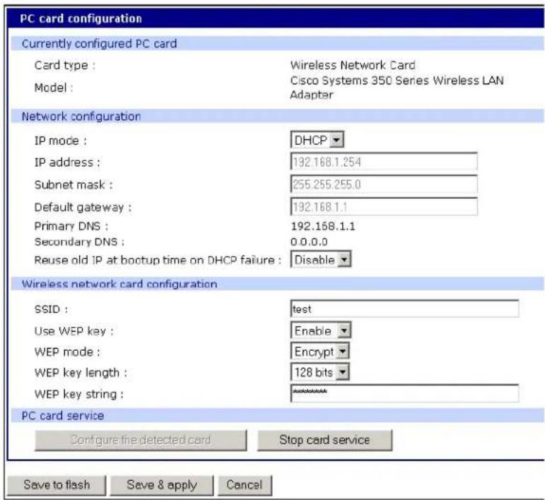 PC card configuration Currently configured PC card Card type : Wireless Network Card Model : Cisco Systems 350 Series Wireless LAN Adapter Network configuration IP mode : DHCP IP address : 192.168.1.254 Subnet mask : 255.255.255.0 Default gateway : 192.168.1.1 Primary DNS : 192.158.1.1 Secondary DNS : 0.0.0.0 Reuse old IP at bootup time on DHCP failure : Disable Wireless network card configuration SSID : test Use WEP key : Enable WEP mode : Encrypt WEP key length : 128 bits WEP key string : PC card service Configure the detected card Stop card service Save to flash Save & apply Cancel