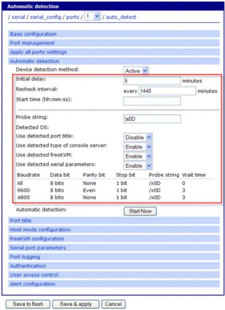 Automatic detection / serial / serial_config / ports / 1 / auto_detect Basic configuration Port management Apply all ports settings Automatic detection Device detection method: Active Initial delay: 5 minutes Recheck interval: every 1440 minutes Start time (hh:mm:ss): Probe string: \x0D Detected OS: Use detected port title: Disable Use detected type of console server: Enable Use detected freeKVM: Enable Use detected serial parameters: Enable Baudrate Data bit Parity bit Stop bit Probe string Wait time All 8 bits None 1 bit /x0D 0 9600 8 bits Even 1 bit /x0D 3 4800 8 bits None 1 bit /x0D 3 Automatic detection: Start Now Port title Host mode configuration freeKVM configuration Serial port parameters Port logging Authentication User access control Alert configuration Save to flash Save & apply Cancel