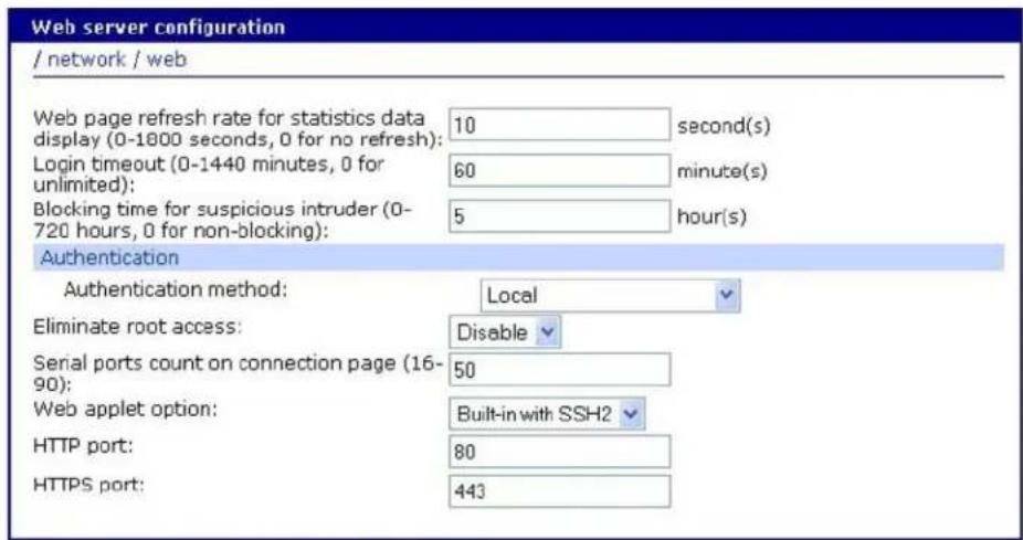 Web server configuration / network / web Web page refresh rate for statistics data display (0-1800 seconds, 0 for no refresh): 10 second(s) Login timeout (0-1440 minutes, 0 for unlimited): 60 minute(s) Blocking time for suspicious intruder (0- 720 hours, 0 for non-blocking): 5 hour(s) Authentication Authentication method: Local Eliminate root access: Disable Serial ports count on connection page (16- 90): 50 Web applet option: Built-in with SSH2 HTTP port: 80 HTTPS port: 443