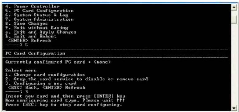 4. Power Controller 5. PC Card Configuration 6. System Status & Log 7. System Administration 8. Save Changes 9. Exit without Saving a. Exit and Apply Changes b. Exit and Reboot Refresh ----> 5 PC Card Configuration Currently configured PG card : (none) Select menu 1. Change card configuration 2. Stop the card service to disable or remove card 3. Configuring a new card Back, Refresh ----> 3 Insert new card and then press [ENTER] key Now configuring card type. Please wait !!! Press [ESC] key to stop card configuring.