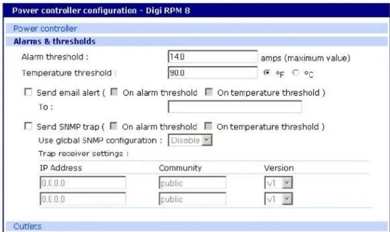 Power controller configuration - Digi RPM 8 Power controller Alarms & thresholds Alarm threshold : 14.0 amps (maximum value) Temperature threshold : 90.0 °F °C Send email alert ( On alarm threshold On temperature threshold ) To : Send SNMP trap ( On alarm threshold On temperature threshold ) Use global SNMP configuration : Disable Trap receiver settings : IP Address Community Version 0.0.0.0 public v1 0.0.0.0 public v1 Cutlets
