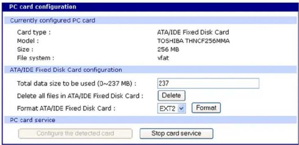 PC card configuration Currently configured PC card Card type : ATA/IDE Fixed Disk Card Model : TOSHIBA THNCF256MMA Size : 256 MB File system : vfat ATA/IDE Fixed Disk Card configuration Total data size to be used (0~237 MB) : 237 Delete all files in ATA/IDE Fixed Disk Card : Delete Format ATA/IDE Fixed Disk Card : EXT2 Format PC card service Configure the detected card Stop card service