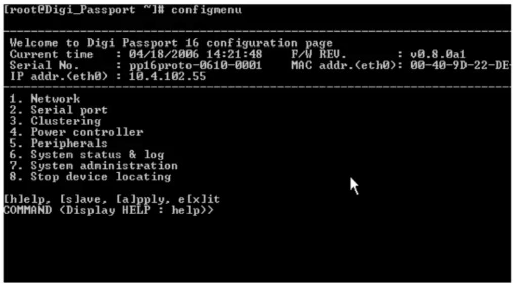 [root@Digi_Passport ~]# configmenu Welcome to Digi Passport 16 configuration page Current time : 04/18/2006 14:21:48 F/W REU. : v0.8.0a1 Serial No. : pp16proto-0610-0001 MAC addr.(eth0): 00-40-9D-22-DE IP addr.(eth0) : 10.4.102.55 1. Network 2. Serial port 3. Clustering 4. Power controller 5. Peripherals 6. System status & log 7. System administration 8. Stop device locating [hlelp, [slave, [a]pply, e[x]it COMMAND >