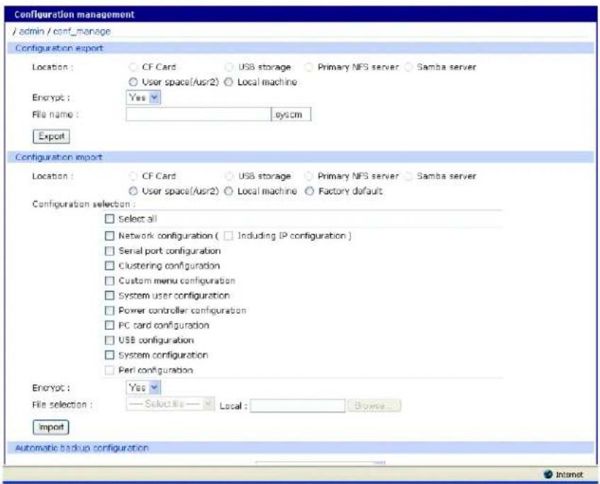 Configuration management /admin / conf_manage Configuration export Location: ○ CF Card ○ USB storage ○ Primary NFS server ○ Samba server ○ User space(/usr/2) ○ Local machine Encrypt: Yes File name: sys.cm Export Configuration import Location: ○ CF Card ○ USB storage ○ Primary NFS server ○ Samba server ○ User space(/usr/2) ○ Local machine ○ Factory default Configuration selection: □ Select all □ Network configuration ( □ Including IP configuration ) □ Serial port configuration □ Clustering configuration □ Custom menu configuration □ System user configuration □ Power controller configuration □ PC card configuration □ USB configuration □ System configuration □ Peri configuration Encrypt: Yes File selection: — Select file — Local: Browse... Import Automatic backup configuration Internet