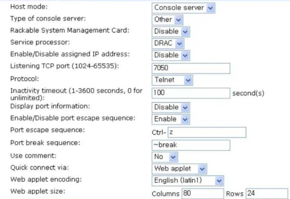 Host mode: Console server Type of console server: Other Rackable System Management Card: Disable Service processor: DRAC Enable/Disable assigned IP address: Disable Listening TCP port (1024-65535): 7050 Protocol: Telnet Inactivity timeout (1-3600 seconds, 0 for unlimited): 100 second(s) Display port information: Disable Enable Enable/Disable port escape sequence: Port escape sequence: Ctrl-z Port break sequence: ~break Use comment: No Quick connect via: Web applet English (latin1) Web applet encoding: Columns 80 Rows 24