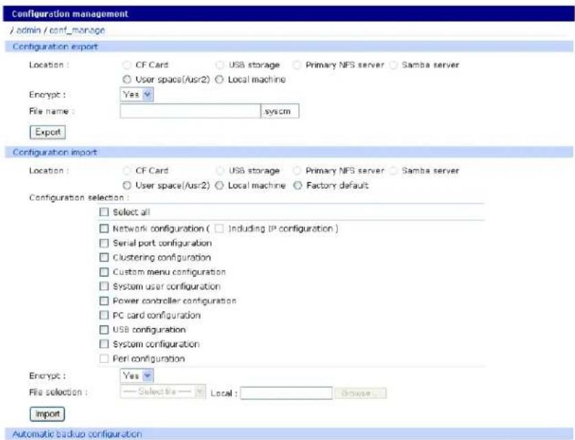 Configuration management /admin / conf_manage Configuration export Location: ○ CF Card ○ USB storage ○ Primary NFS server ○ Samba server ○ User space(/usr2) ○ Local machine Encrypt: Yes File name: system Export Configuration import Location: ○ CF Card ○ USB storage ○ Primary NFS server ○ Samba server ○ User space(/usr2) ○ Local machine ○ Factory default Configuration selection: □ Select all □ Network configuration ( □ Including IP configuration ) □ Serial port configuration □ Clustering configuration □ Custom menu configuration □ System user configuration □ Power controller configuration □ PC card configuration □ USB configuration □ System configuration □ Peri configuration Encrypt: Yes File selection: Selective Local: Browse... Import Automatic backup configuration