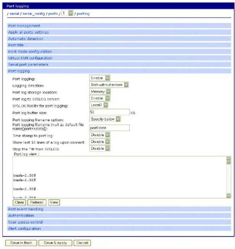Port logging / serial / serial_config / ports / 1 / portlog Port management Apply all ports settings Automatic detection Port role Host mode configuration Virtual KVM configuration Serial port parameters Port logging Port logging: Enable Logging direction: Both without arrows Port log storage location: Memory Port log to SYSLOG servers: Enable SYSLOG facility for port logging: Local7 Port log buffer size: 50 KB Port logging filename option: Specify below Port logging filename (null as default file name[portXdata]): port data Time stamp to port log: Disable Show last 10 lines of a log upon connect: Disable Strip the 2M from SYSLOG: Disable Port log view : bash-2.03# bash-2.03# bash-2.03# Clear Refresh View Port event handling Authentication User access control Alert configuration Save to flash Save & apply Cancel