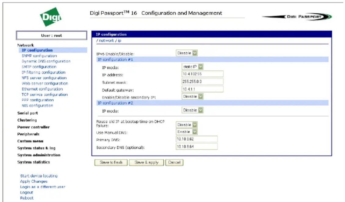 Digi Passport™ 16 Configuration and Management User : root Network IP configuration SNMP configuration Dynamic DNS configuration SMTP configuration IP filtering configuration NFS server configuration Web server configuration Ethernet configuration TCP service configuration PPP configuration NIS configuration Serial port Clustering Power controller Peripherals Custom menu System status & log System administration System statistics Start device locating Apply Changes Login as a different user Logout Reboot IP configuration / network / ip IPvS Enable/Disable: Disable IP configuration #1 IP mode: static IP IP address: 10.4.102.55 Subnet mask: 255.255.0.0 Default gateway: 10.4.1.1 Enable/Disable secondary IP: Disable IP configuration #2 IP mode: Disable Reuse old IP at bootup time on DHCP failure: Disable Use Manual DNS: Enable Primary DNS: 10.10.8.62 Secondary DNS (optional): 10.10.8.64 Save to flash Save & apply Cancel