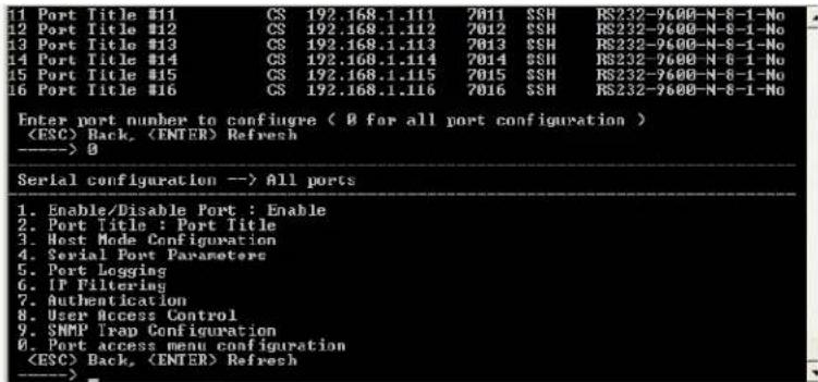 1 Port Title #11 CS 192.168.1.111 7011 SSH RS232-9600-N-8-1-No 12 Port Title #12 CS 192.168.1.112 7012 SSH RS232-9600-N-8-1-No 13 Port Title #13 CS 192.168.1.113 7013 SSH RS232-9600-N-8-1-No 14 Port Title #14 CS 192.168.1.114 7014 SSH RS232-9600-N-8-1-No 15 Port Title #15 CS 192.168.1.115 7015 SSH RS232-9600-N-8-1-No 16 Port Title #16 CS 192.168.1.116 7016 SSH RS232-9600-N-8-1-No Enter port number to configure ( 0 for all port configuration ) Back, Refresh ----> 0 Serial configuration --> All ports 1. Enable/Disable Port : Enable 2. Port Title : Port Title 3. Host Mode Configuration 4. Serial Port Parameters 5. Port Logging 6. IP Filtering 7. Authentication 8. User Access Control 9. SNMP Trap Configuration 0. Port access menu configuration Back, Refresh ---->