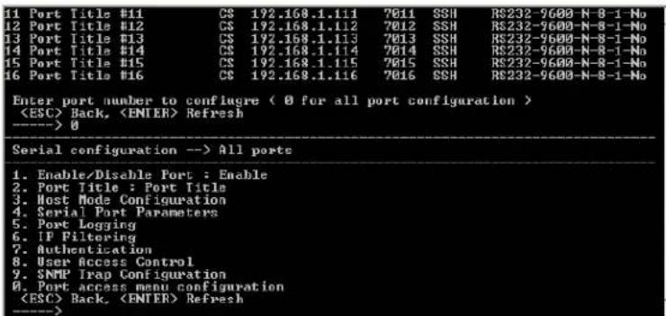 11 Port Title #11 CS 192.168.1.111 7011 SSH RS232-9600-N-8-1-No 12 Port Title #12 CS 192.168.1.112 7012 SSH RS232-9600-N-8-1-No 13 Port Title #13 CS 192.168.1.113 7013 SSH RS232-9600-N-8-1-No 14 Port Title #14 CS 192.168.1.114 7014 SSH RS232-9600-N-8-1-No 15 Port Title #15 CS 192.168.1.115 7015 SSH RS232-9600-N-8-1-No 16 Port Title #16 CS 192.168.1.116 7016 SSH RS232-9600-N-8-1-No Enter port number to configure ( 0 for all port configuration ) Back, Refresh ----> 0 Serial configuration --> All ports 1. Enable/Disable Port : Enable 2. Port Title : Port Title 3. Host Mode Configuration 4. Serial Port Parameters 5. Port Logging 6. IP Filtering 7. Authentication 8. User Access Control 9. SNMP Trap Configuration A. Port access menu configuration Back, Refresh ---->
