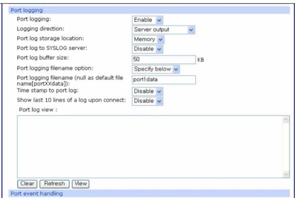 Port logging Port logging: Enable Logging direction: Server output Port log storage location: Memory Port log to SYSLOG server: Disable Port log buffer size: 50 KB Port logging filename option: Specify below Port logging filename (null as default file name[portXXdata]): port1 data Time stamp to port log: Disable Show last 10 lines of a log upon connect: Disable Port log view : Clear Refresh View Port event handling