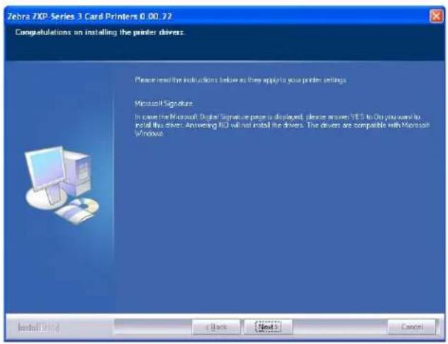 Zebra 3XP Series 3 Card Printers 0.00.22 Computations on installing the printer drivers. Please read the instructions below as they apply to your printer settings. Microsoft Signature In case the Microsoft Digital Signature page is displayed, please answer YES to Do you want to install this driver. Answering IED will not install the drivers. The driver are compatible with Microsoft Windows. Install Here + Back Next > Cancel