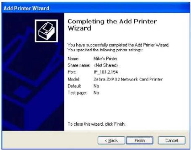 Add Printer Wizard Completing the Add Printer Wizard You have successfully completed the Add Printer Wizard. You specified the following printer settings: Name: Mike's Printer Share name: Port: IP_101.2.154 Model: Zebra ZXP32 Network Card Printer Default: No Test page: No To close this wizard, click Finish. < Back Finish Cancel
