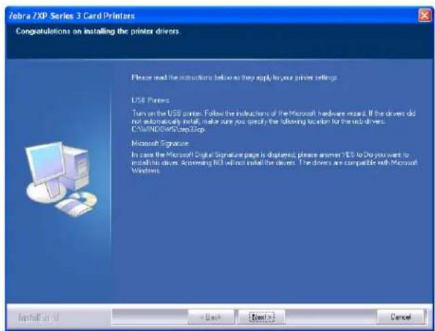 Zebra ZXP Series 3 Card Printers Congratulations on installing the printer drivers. Please read the instructions below as they apply to your printer settings. USB Printer Turn on the USB printer. Follow the instructions of the Microsoft hardware maze. If the drivers did not automatically install, make sure you specify the following location for the next driver: C:\WINDOWS\step32p Microsoft Signature In case the Microsoft Digital Signature page is displayed, please answer YES to Do you want to install this drive. Answering NO will not install the driver. The drivers are compatible with Microsoft Windows. Install OK < Back Next > Cancel