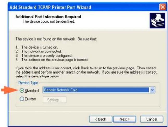 Add Standard TCP/IP Printer Port Wizard Additional Port Information Required The device could not be identified. The device is not found on the network. Be sure that: 1. The device is turned on. 2. The network is connected. 3. The device is properly configured. 4. The address on the previous page is correct. If you think the address is not correct, click Back to return to the previous page. Then correct the address and perform another search on the network. If you are sure the address is correct, select the device type below. Device Type Standard Generic Network Card Custom Settings... < Back Next > Cancel
