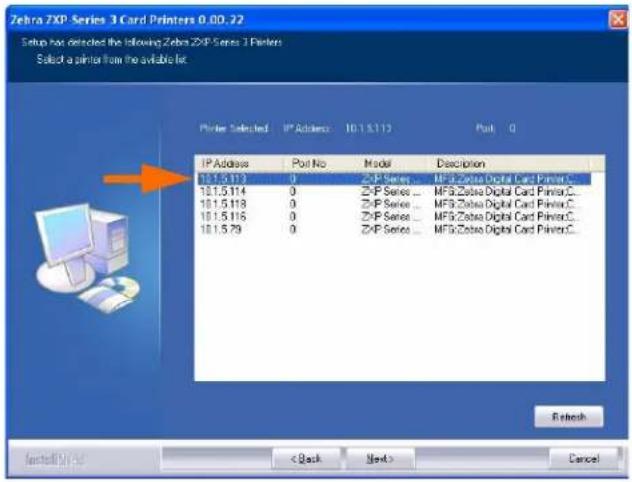 Zebra 7XP Series 3 Card Printers 0.00.22 Setup has detected the following Zebra 7XP Series 3 Printers Select a printer from the available list. Printer Selected IP Address 10.1.5.113 Pink 0 IP Address Pink No.Model Description 10.1.5.113 0 ZXP Series... MFG:Zbase Digital Card PrinterC... 10.1.5.114 0 ZFP Series... MFG:Zbase Digital Card PrinterC... 10.1.5.118 0 ZFP Series... MFG:Zbase Digital Card PrinterC... 10.1.5.116 0 ZFP Series... MFG:Zbase Digital Card PrinterC... 10.1.5.79 0 ZFP Series... MFG:Zbase Digital Card PrinterC... Refresh Installify Now < Back Next> Cancel