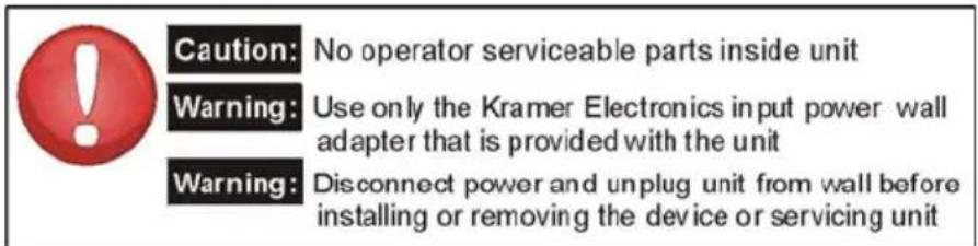 Caution: No operator serviceable parts inside unit Warning: Use only the Kramer Electronics input power wall adapter that is provided with the unit Warning: Disconnect power and unplug unit from wall before installing or removing the device or servicing unit