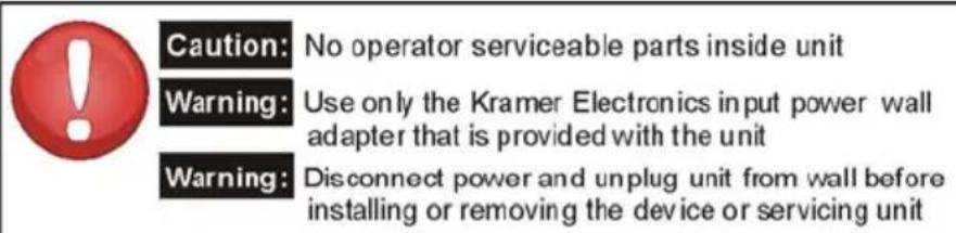 Caution: No operator serviceable parts inside unit Warning: Use only the Kramer Electronics input power wall adapter that is provided with the unit Warning: Disconnect power and unplug unit from wall before installing or removing the device or servicing unit