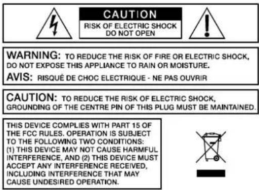 CAUTION RISK OF ELECTRIC SHOCK DO NOT OPEN WARNING: TO REDUCE THE RISK OF FIRE OR ELECTRIC SHOCK, DO NOT EXPOSE THIS APPLIANCE TO RAIN OR MOISTURE. AVIS: RISQUÉ DE CHOC ELECTRIQUE - NE PAS OUVRIR CAUTION: TO REDUCE THE RISK OF ELECTRIC SHOCK, GROUNDING OF THE CENTRE PIN OF THIS PLUG MUST BE MAINTAINED. THIS DEVICE COMPLIES WITH PART 15 OF THE FCC RULES. OPERATION IS SUBJECT TO THE FOLLOWING TWO CONDITIONS: (1) THIS DEVICE MAY NOT CAUSE HARMFUL INTERFERENCE, AND (2) THIS DEVICE MUST ACCEPT ANY INTERFERENCE RECEIVED, INCLUDING INTERFERENCE THAT MAY CAUSE UNDESIRED OPERATION.